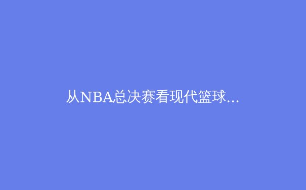 从NBA总决赛看现代篮球的战术演进与球星价值重塑