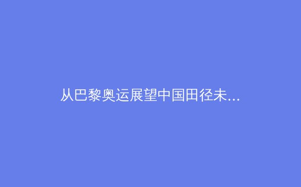 从巴黎奥运展望中国田径未来：突破背后的体系化竞争新格局 - 3